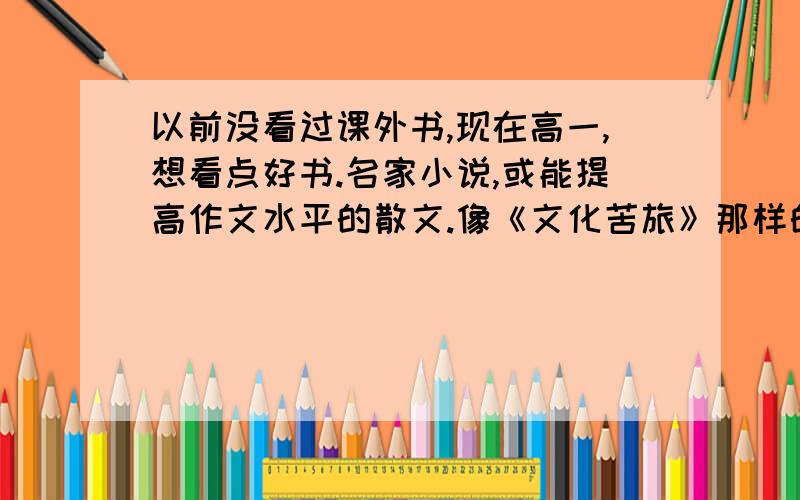 以前没看过课外书,现在高一,想看点好书.名家小说,或能提高作文水平的散文.像《文化苦旅》那样的