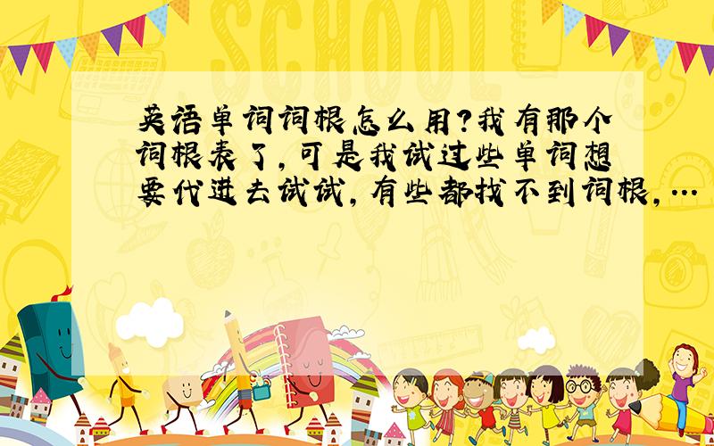 英语单词词根怎么用?我有那个词根表了,可是我试过些单词想要代进去试试,有些都找不到词根,... 不会用啊.有没有详细的解