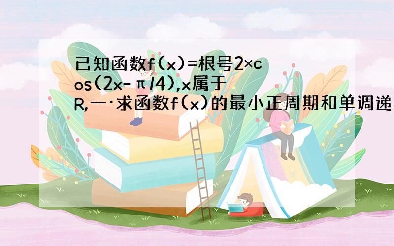 已知函数f(x)=根号2×cos(2x-π/4),x属于R,一·求函数f(x)的最小正周期和单调递增区间