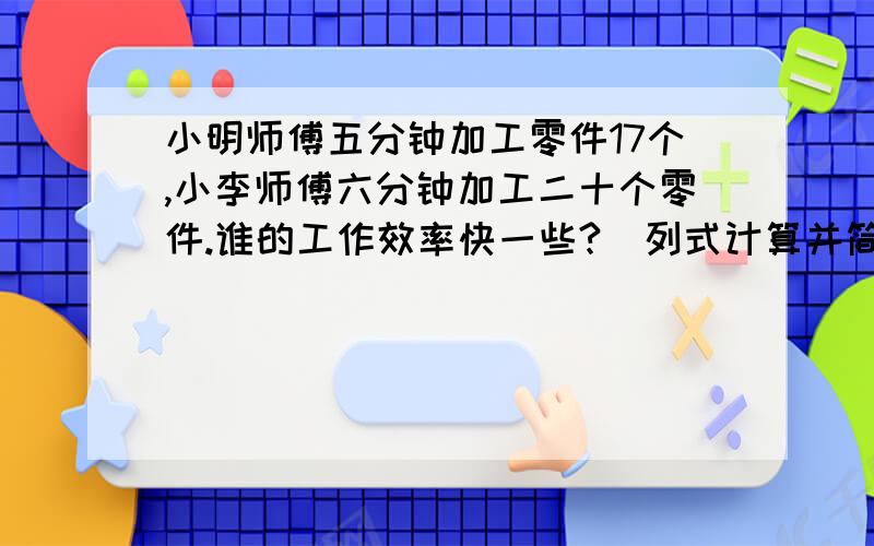 小明师傅五分钟加工零件17个,小李师傅六分钟加工二十个零件.谁的工作效率快一些?（列式计算并简单说明理由）.