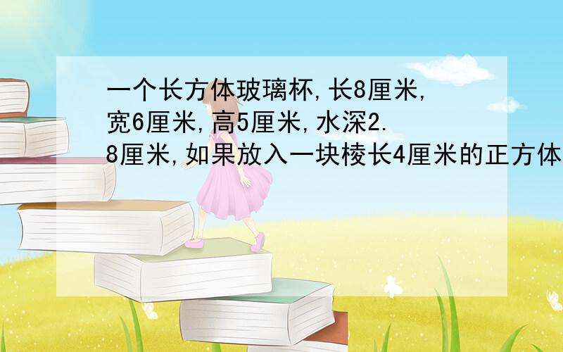 一个长方体玻璃杯,长8厘米,宽6厘米,高5厘米,水深2.8厘米,如果放入一块棱长4厘米的正方体铁块,杯里的水会