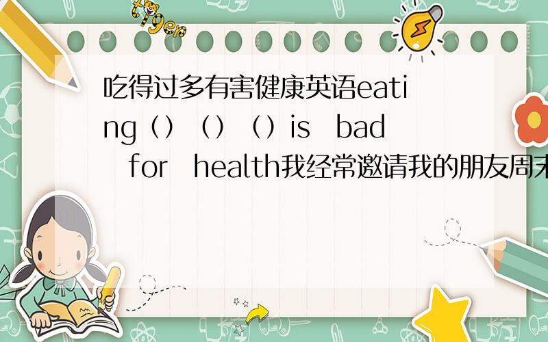 吃得过多有害健康英语eating（）（）（）is　bad　for　health我经常邀请我的朋友周末在我家聚会i　oft