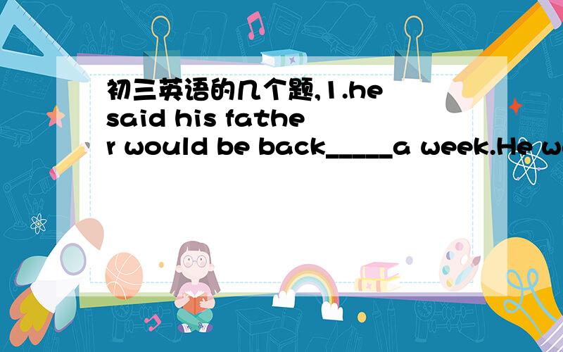 初三英语的几个题,1.he said his father would be back_____a week.He wa