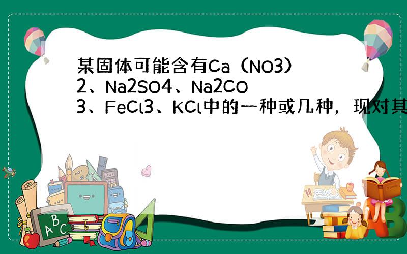 某固体可能含有Ca（NO3）2、Na2SO4、Na2CO3、FeCl3、KCl中的一种或几种，现对其进行如下实验：①取少