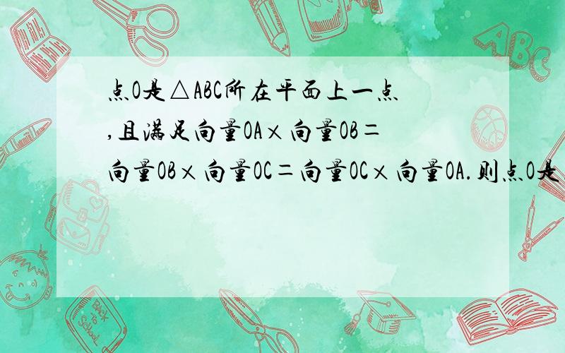 点O是△ABC所在平面上一点,且满足向量OA×向量OB＝向量OB×向量OC＝向量OC×向量OA.则点O是△ABC的