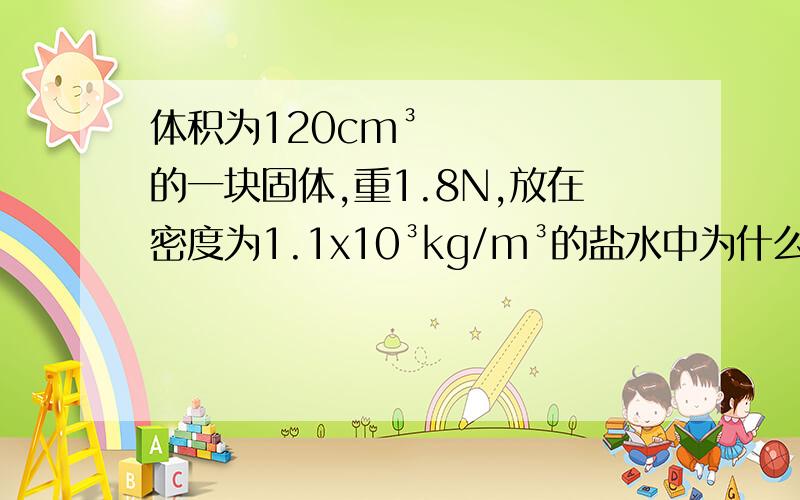 体积为120cm³的一块固体,重1.8N,放在密度为1.1x10³kg/m³的盐水中为什么