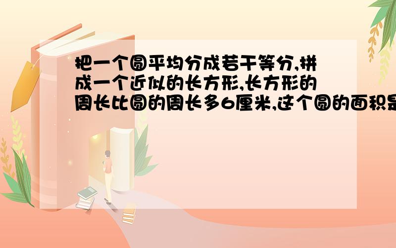 把一个圆平均分成若干等分,拼成一个近似的长方形,长方形的周长比圆的周长多6厘米,这个圆的面积是（）平方厘米.