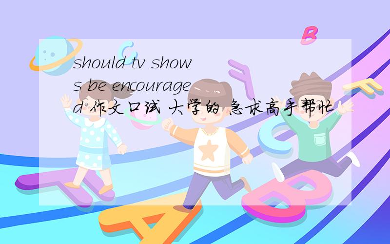 should tv shows be encouraged 作文口试 大学的 急求高手帮忙