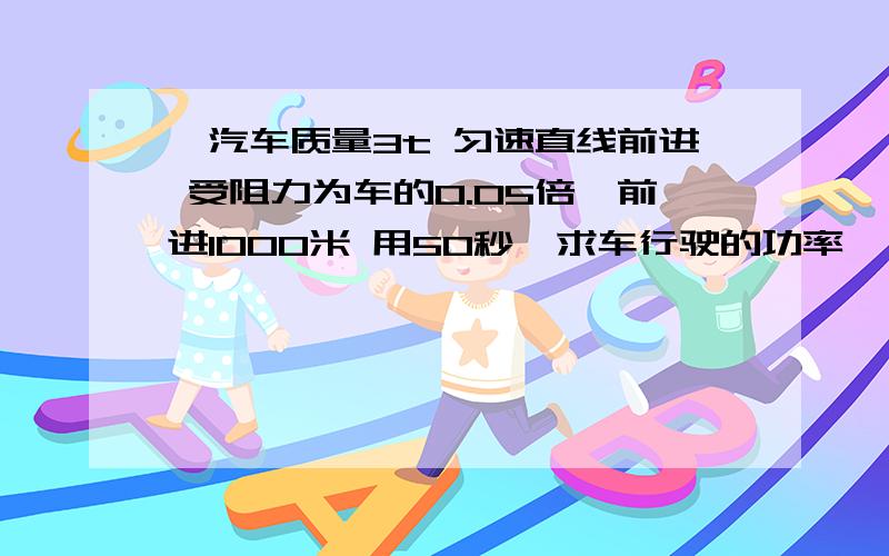 一汽车质量3t 匀速直线前进 受阻力为车的0.05倍,前进1000米 用50秒,求车行驶的功率