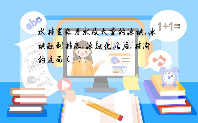 水桶里装着水及大量的冰块,冰块触到桶底,冰融化以后,桶内的液面( ).