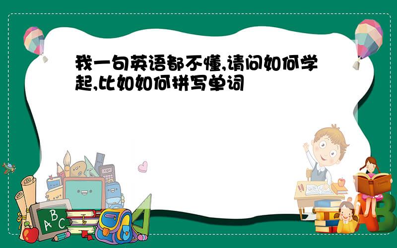 我一句英语都不懂,请问如何学起,比如如何拼写单词