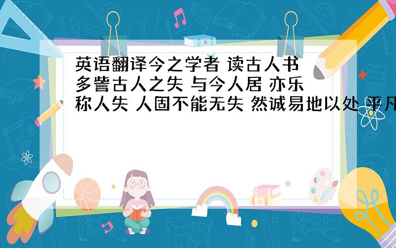 英语翻译今之学者 读古人书 多訾古人之失 与今人居 亦乐称人失 人固不能无失 然诚易地以处 平凡而度之 吾果无一失乎 吾