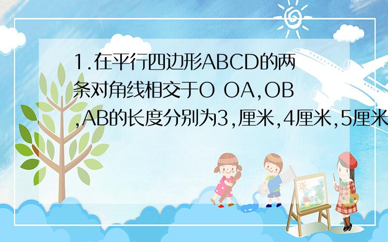 1.在平行四边形ABCD的两条对角线相交于O OA,OB,AB的长度分别为3,厘米,4厘米,5厘米,求其他各边以及两条对