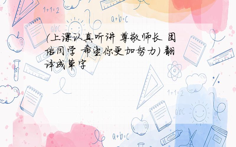 （上课认真听讲 尊敬师长 团结同学 希望你更加努力） 翻译成草字