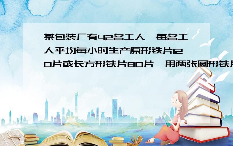 某包装厂有42名工人,每名工人平均每小时生产原形铁片120片或长方形铁片80片,用两张圆形铁片与一张长方形