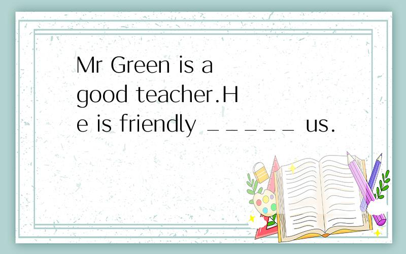 Mr Green is a good teacher.He is friendly _____ us.