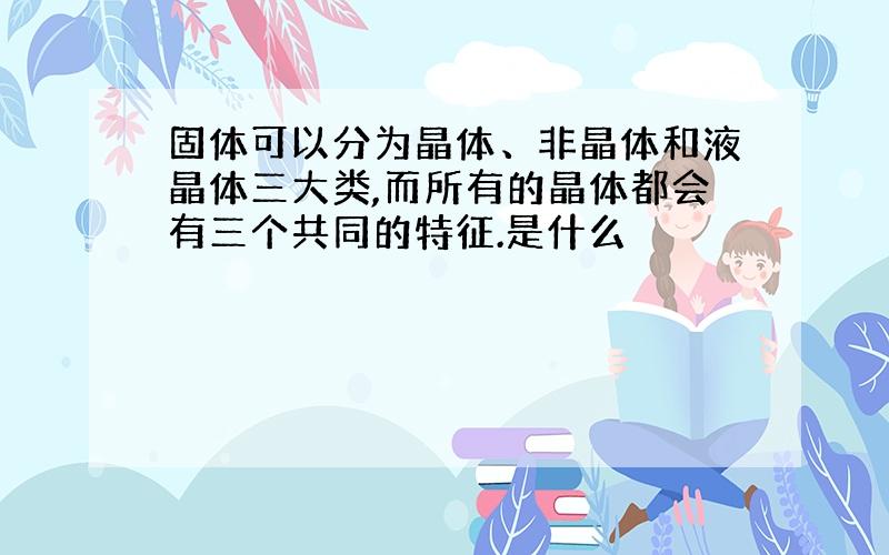 固体可以分为晶体、非晶体和液晶体三大类,而所有的晶体都会有三个共同的特征.是什么