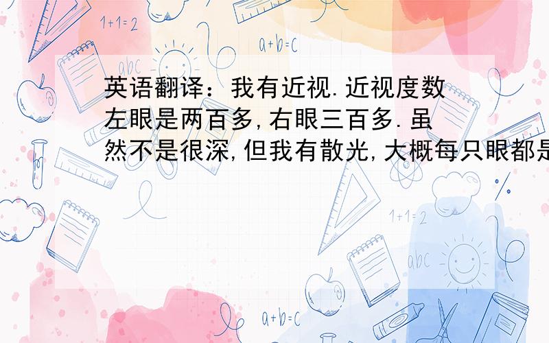 英语翻译：我有近视.近视度数左眼是两百多,右眼三百多.虽然不是很深,但我有散光,大概每只眼都是一百