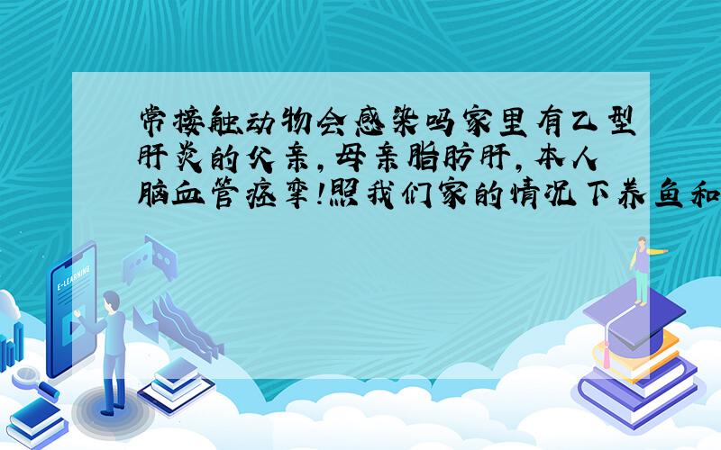 常接触动物会感染吗家里有乙型肝炎的父亲,母亲脂肪肝,本人脑血管痉挛!照我们家的情况下养鱼和狗怎么样?对我们身体有没有害处