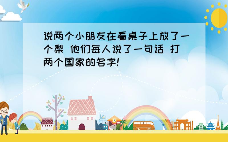 说两个小朋友在看桌子上放了一个梨 他们每人说了一句话 打两个国家的名字!