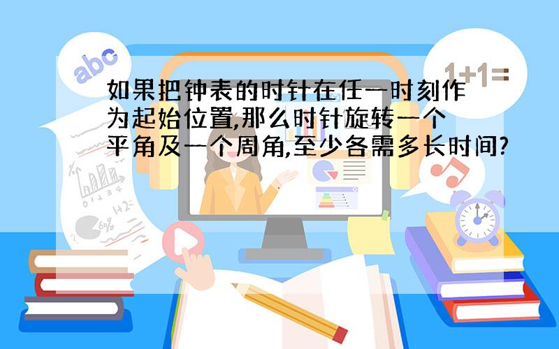 如果把钟表的时针在任一时刻作为起始位置,那么时针旋转一个平角及一个周角,至少各需多长时间?