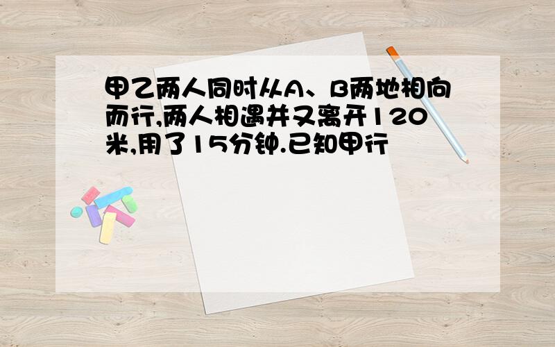 甲乙两人同时从A、B两地相向而行,两人相遇并又离开120米,用了15分钟.已知甲行