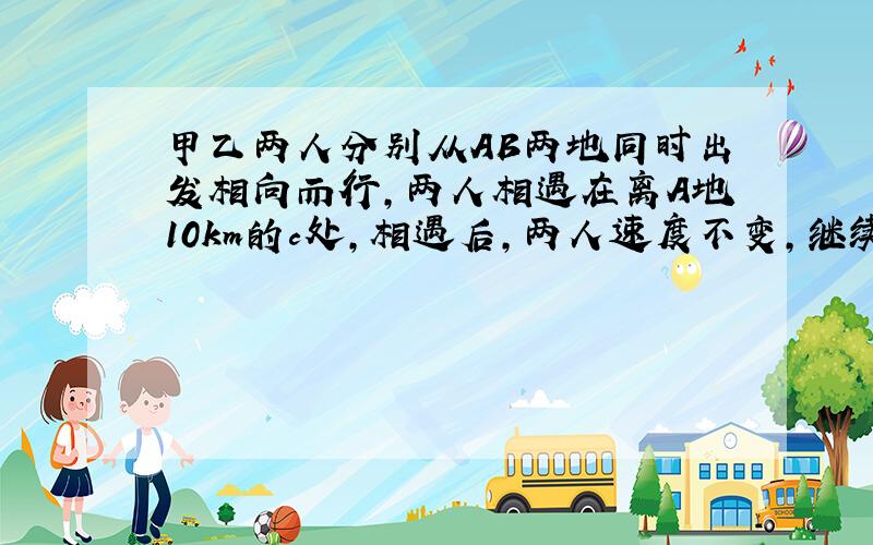 甲乙两人分别从AB两地同时出发相向而行,两人相遇在离A地10km的c处,相遇后,两人速度不变,继续前进,分