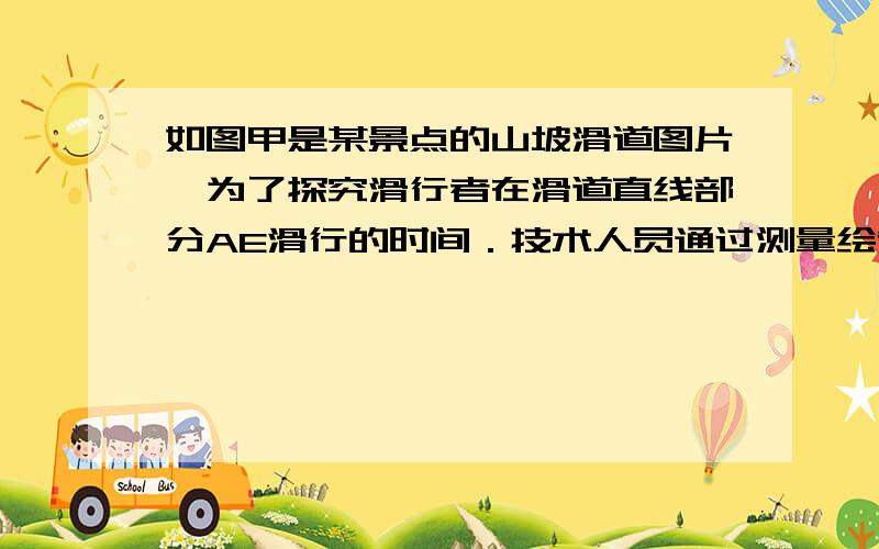 如图甲是某景点的山坡滑道图片,为了探究滑行者在滑道直线部分AE滑行的时间．技术人员通过测量绘制出如图乙所示的示意图．AC