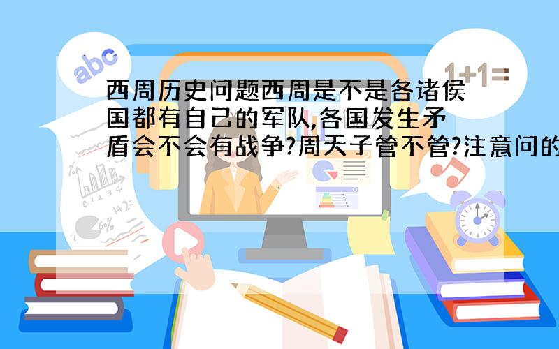 西周历史问题西周是不是各诸侯国都有自己的军队,各国发生矛盾会不会有战争?周天子管不管?注意问的是西周不是东周第一个回答也