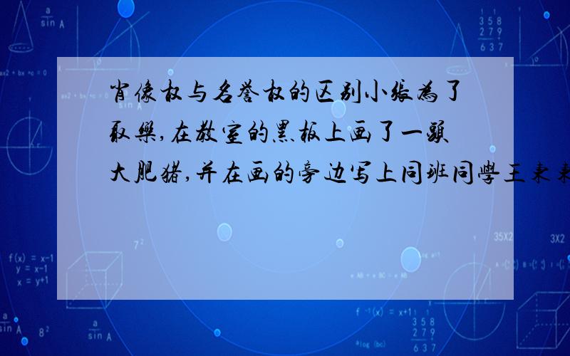 肖像权与名誉权的区别小张为了取乐,在教室的黑板上画了一头大肥猪,并在画的旁边写上同班同学王东东的真实姓名：“此乃王东东”