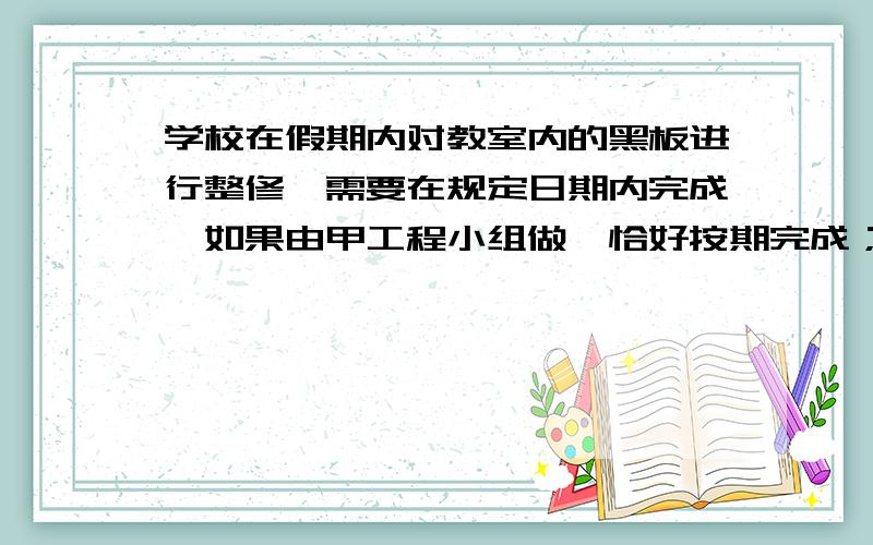 学校在假期内对教室内的黑板进行整修,需要在规定日期内完成,如果由甲工程小组做,恰好按期完成；如果由乙工程 小组做,则要超