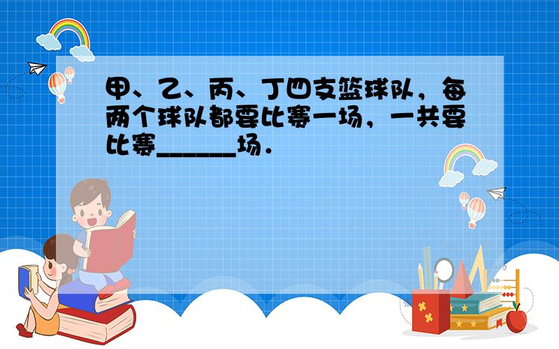 甲、乙、丙、丁四支篮球队，每两个球队都要比赛一场，一共要比赛______场．