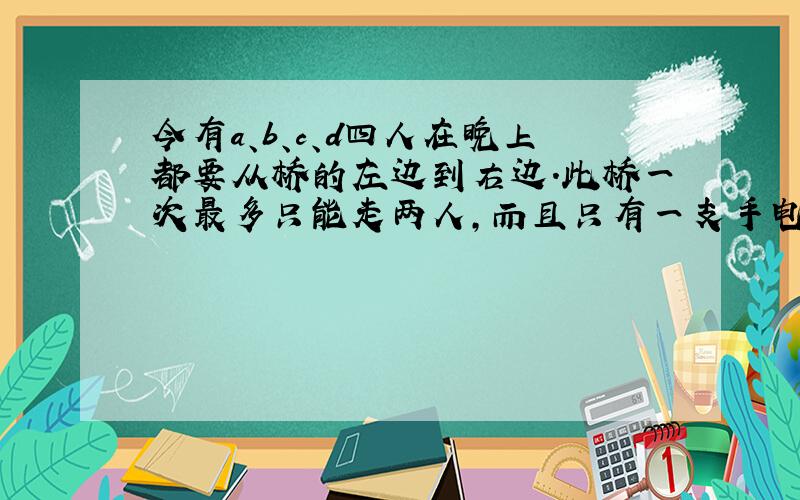 今有a、b、c、d四人在晚上都要从桥的左边到右边．此桥一次最多只能走两人，而且只有一支手电筒，过桥是一定要用手电筒．四人