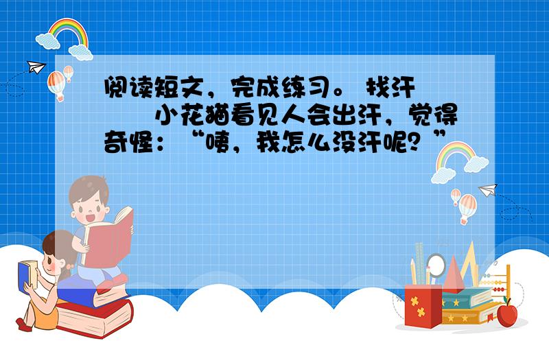 阅读短文，完成练习。 找汗 　　小花猫看见人会出汗，觉得奇怪：“咦，我怎么没汗呢？”