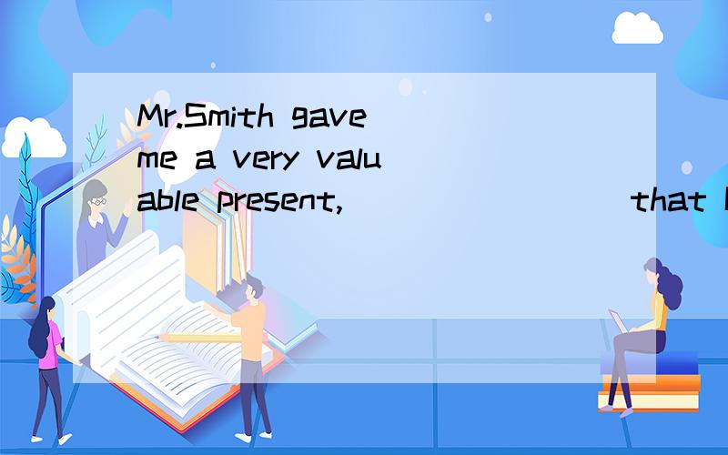 Mr.Smith gave me a very valuable present,________ that I hav