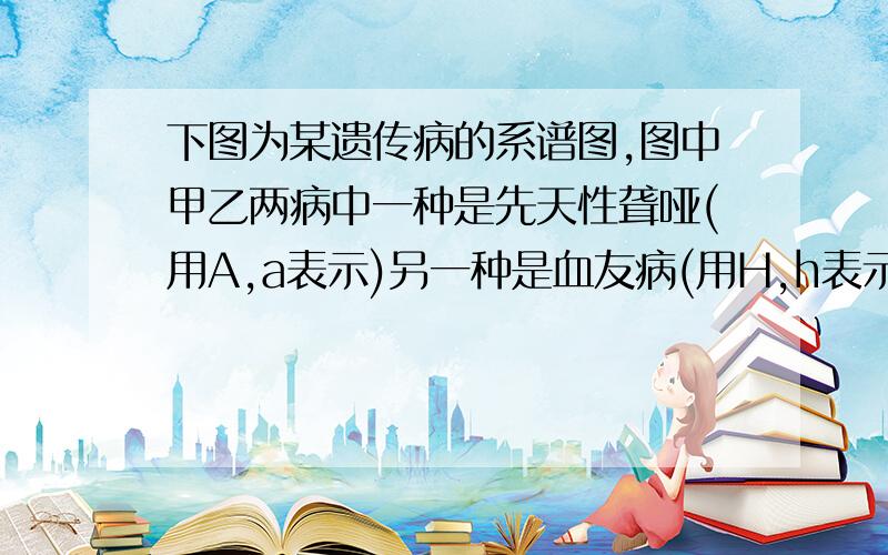 下图为某遗传病的系谱图,图中甲乙两病中一种是先天性聋哑(用A,a表示)另一种是血友病(用H,h表示)请据图回答.