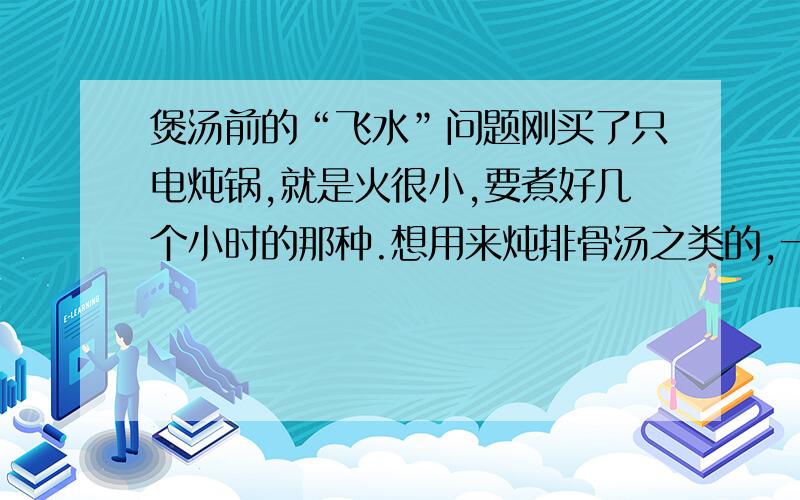 煲汤前的“飞水”问题刚买了只电炖锅,就是火很小,要煮好几个小时的那种.想用来炖排骨汤之类的,一般肉类烹调的时候会“飞水”