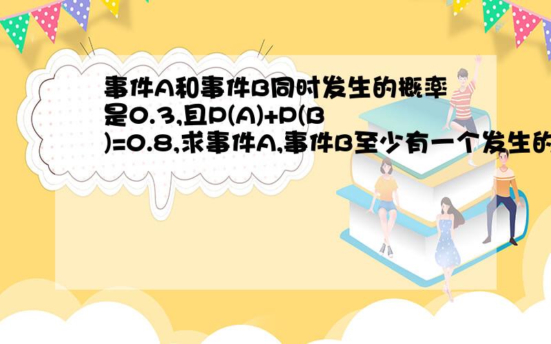 事件A和事件B同时发生的概率是0.3,且P(A)+P(B)=0.8,求事件A,事件B至少有一个发生的概率是多少?