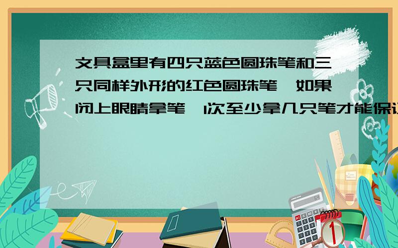 文具盒里有四只蓝色圆珠笔和三只同样外形的红色圆珠笔,如果闭上眼睛拿笔,1次至少拿几只笔才能保证有1只是红色圆珠笔?