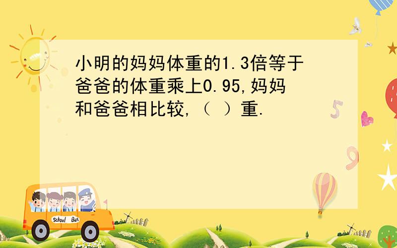 小明的妈妈体重的1.3倍等于爸爸的体重乘上0.95,妈妈和爸爸相比较,（ ）重.