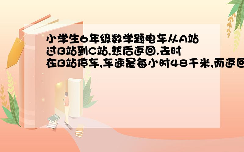 小学生6年级数学题电车从A站过B站到C站,然后返回.去时在B站停车,车速是每小时48千米,而返回时在B站不停 如图--图