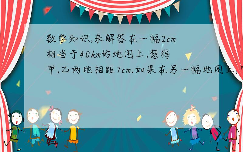 数学知识,来解答在一幅2cm相当于40km的地图上,想得甲,乙两地相距7cm.如果在另一幅地图上,甲,乙两地相距4cm,