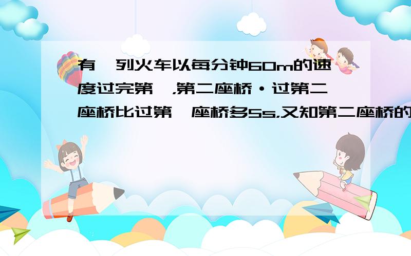 有一列火车以每分钟60m的速度过完第一，第二座桥·过第二座桥比过第一座桥多5s，又知第二座桥的长度比第一座桥的长度的2倍