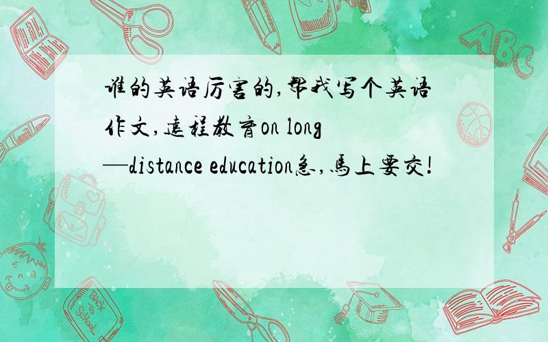 谁的英语厉害的,帮我写个英语作文,远程教育on long—distance education急,马上要交!