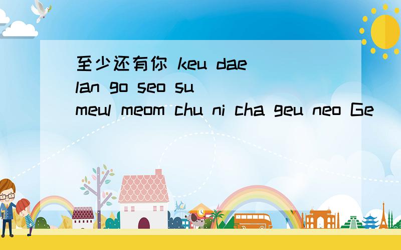 至少还有你 keu dae lan go seo su meul meom chu ni cha geu neo Ge