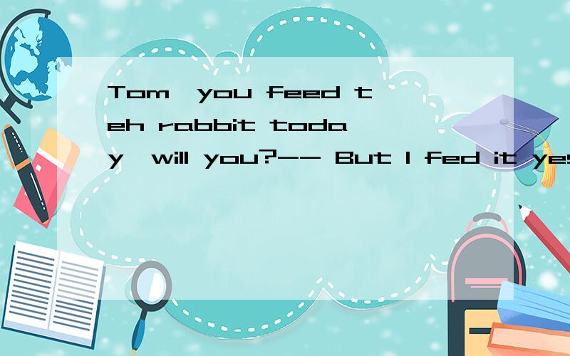 Tom,you feed teh rabbit today,will you?-- But I fed it yeste