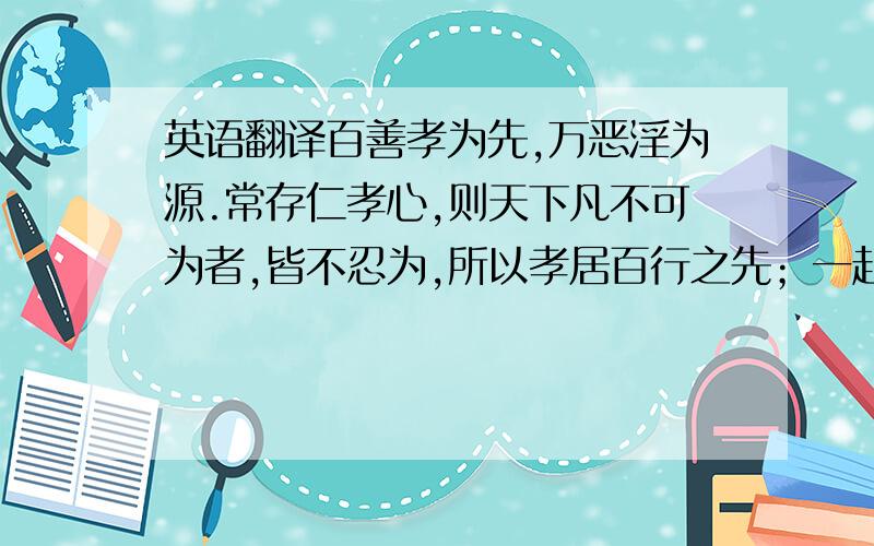 英语翻译百善孝为先,万恶淫为源.常存仁孝心,则天下凡不可为者,皆不忍为,所以孝居百行之先；一起邪淫念,则生平极不欲为者,