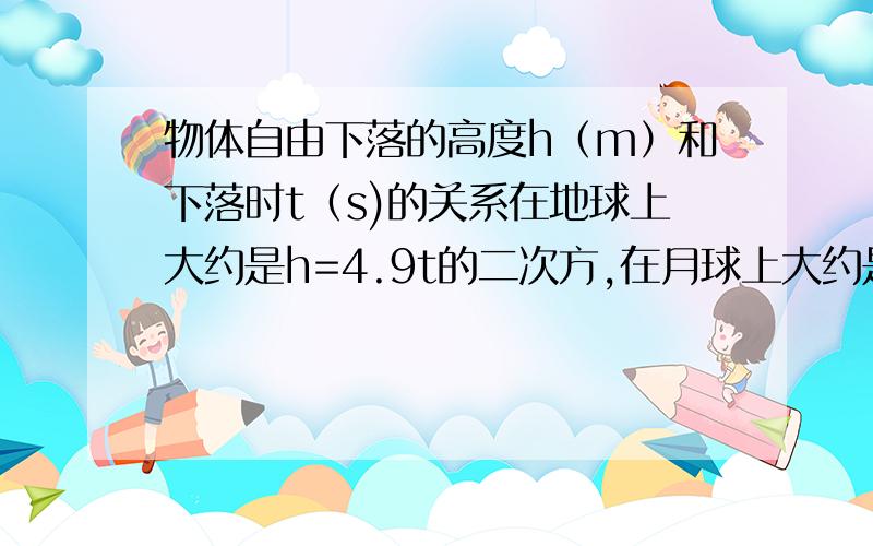 物体自由下落的高度h（m）和下落时t（s)的关系在地球上大约是h=4.9t的二次方,在月球上大约是h=0.8t的二次方,