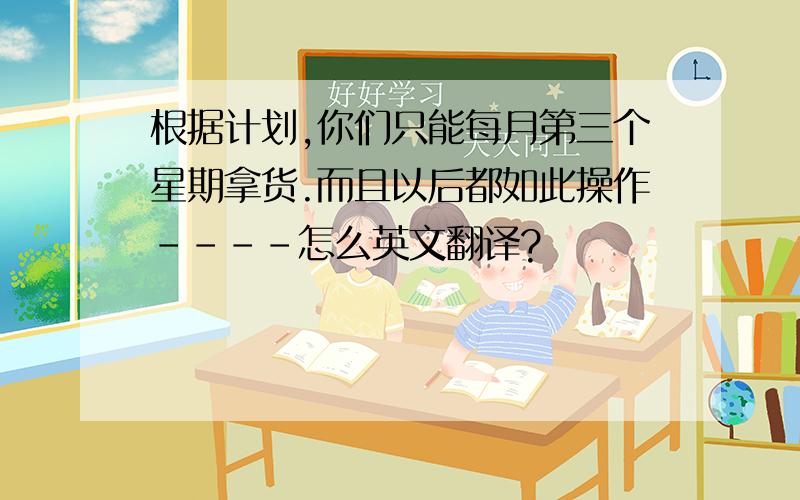 根据计划,你们只能每月第三个星期拿货.而且以后都如此操作----怎么英文翻译?