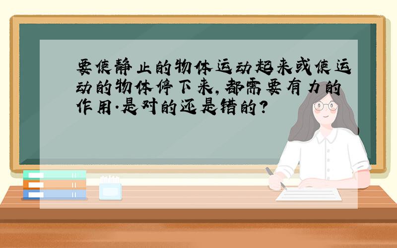 要使静止的物体运动起来或使运动的物体停下来,都需要有力的作用.是对的还是错的?